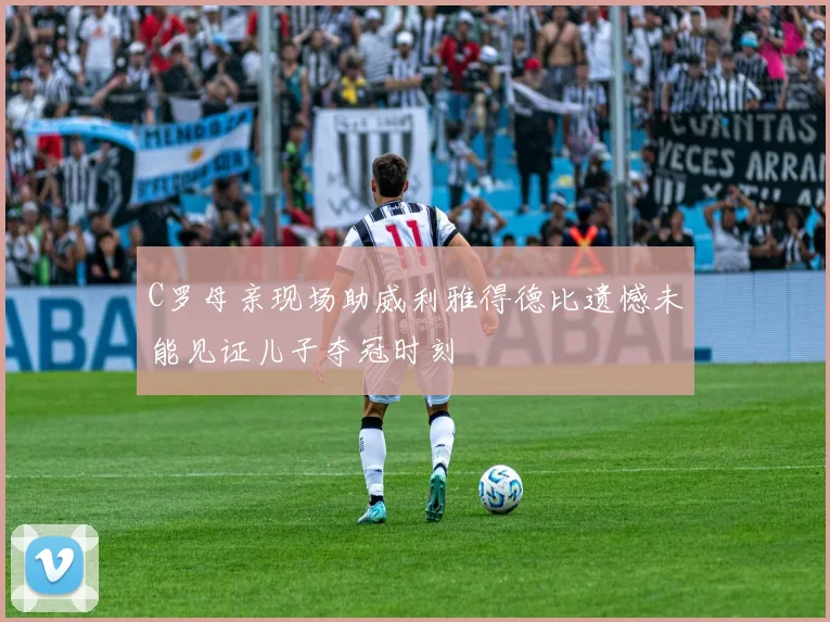 C罗母亲现场助威利雅得德比遗憾未能见证儿子夺冠时刻