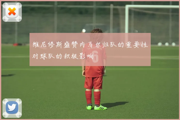 维尼修斯盛赞内马尔归队的重要性对球队的积极影响