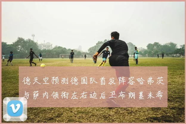 德天空预测德国队首发阵容哈弗茨与萨内领衔左右边后卫布朗基米希出战