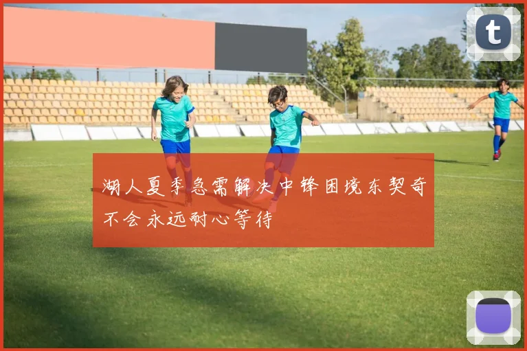湖人夏季急需解决中锋困境东契奇不会永远耐心等待