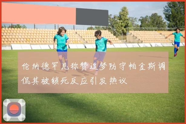 伦纳德罕见称赞追梦防守帕金斯调侃其被锁死反应引发热议