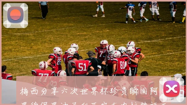 梅西分享六次世界杯珍贵瞬间阿圭罗德保罗迪马利亚安东内拉热评互动