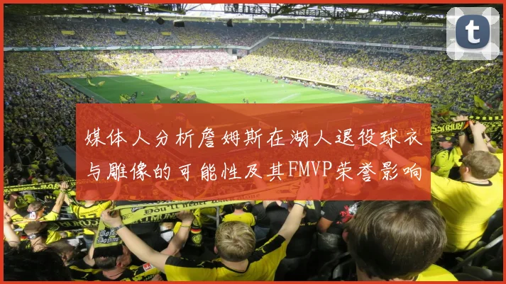 媒体人分析詹姆斯在湖人退役球衣与雕像的可能性及其FMVP荣誉影响