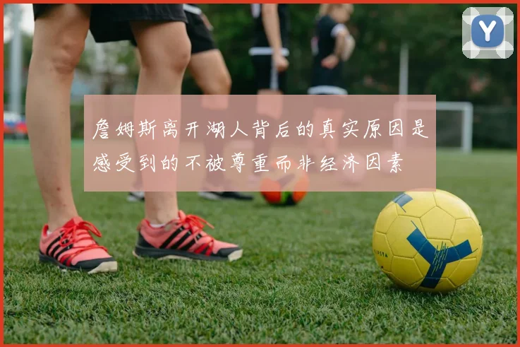 詹姆斯离开湖人背后的真实原因是感受到的不被尊重而非经济因素