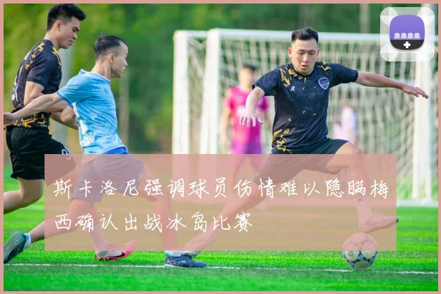 斯卡洛尼强调球员伤情难以隐瞒梅西确认出战冰岛比赛