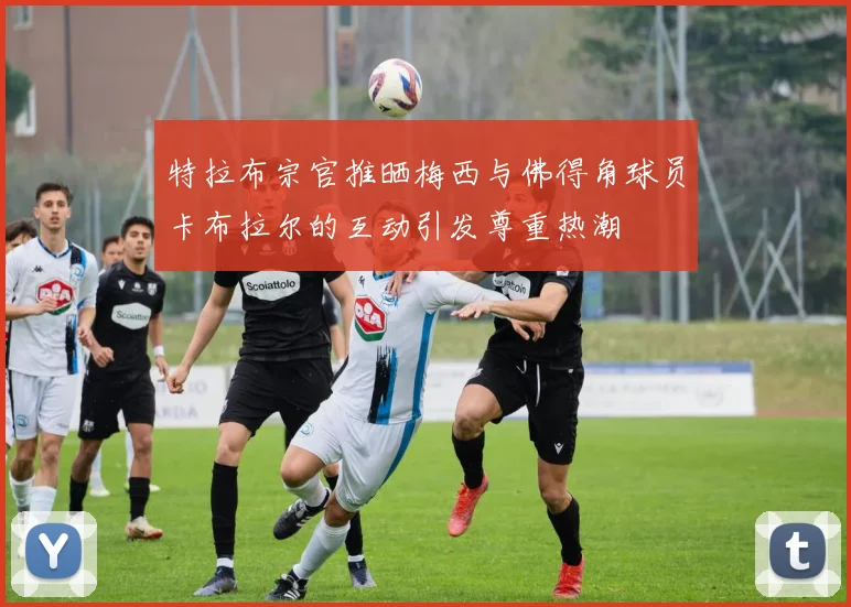 特拉布宗官推晒梅西与佛得角球员卡布拉尔的互动引发尊重热潮