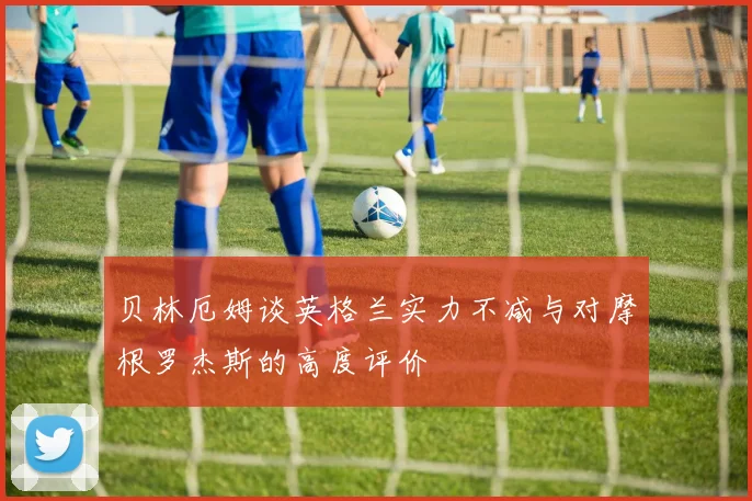 贝林厄姆谈英格兰实力不减与对摩根罗杰斯的高度评价