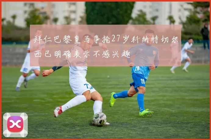 拜仁巴黎皇马争抢27岁科纳特切尔西已明确表示不感兴趣