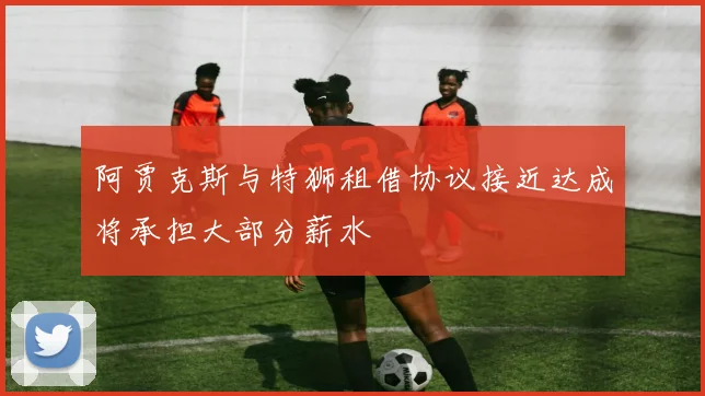 阿贾克斯与特狮租借协议接近达成将承担大部分薪水