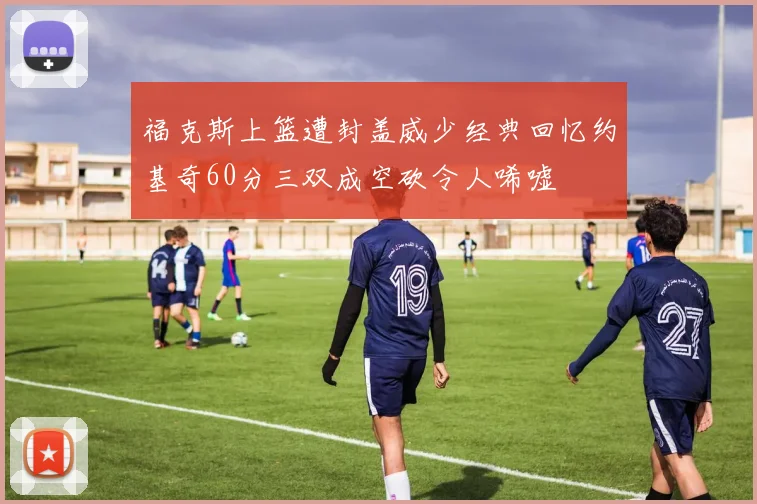 福克斯上篮遭封盖威少经典回忆约基奇60分三双成空砍令人唏嘘