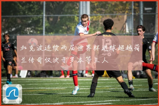 加克波连续两届世界杯进球超越荷兰传奇仅次于罗本等三人