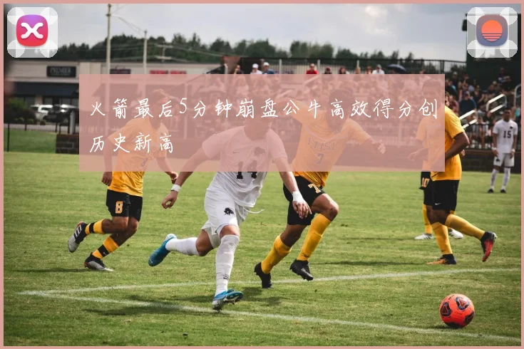 火箭最后5分钟崩盘公牛高效得分创历史新高
