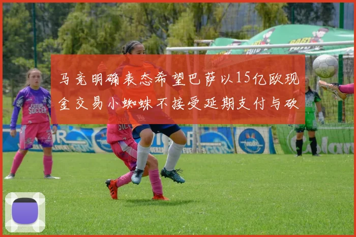 马竞明确表态希望巴萨以15亿欧现金交易小蜘蛛不接受延期支付与砍价