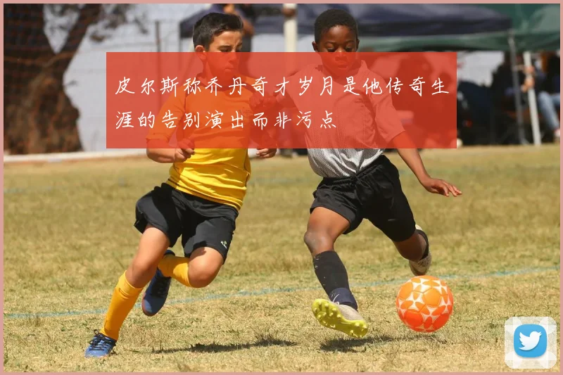 皮尔斯称乔丹奇才岁月是他传奇生涯的告别演出而非污点