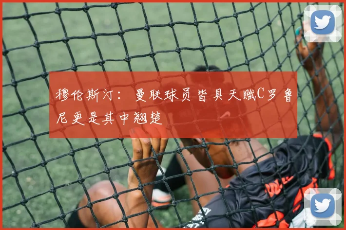 穆伦斯汀：曼联球员皆具天赋C罗鲁尼更是其中翘楚