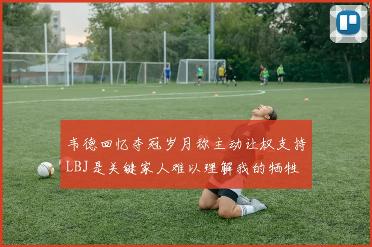 韦德回忆夺冠岁月称主动让权支持LBJ是关键家人难以理解我的牺牲