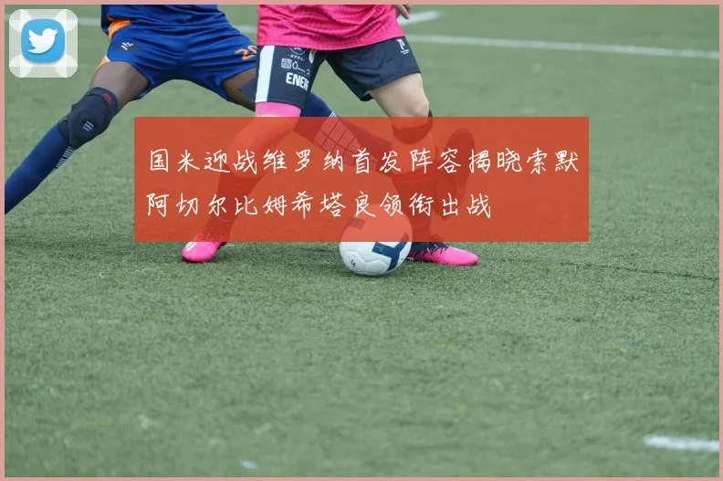 国米迎战维罗纳首发阵容揭晓索默阿切尔比姆希塔良领衔出战