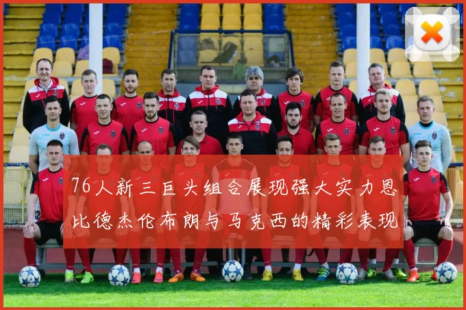 76人新三巨头组合展现强大实力恩比德杰伦布朗与马克西的精彩表现引发期待
