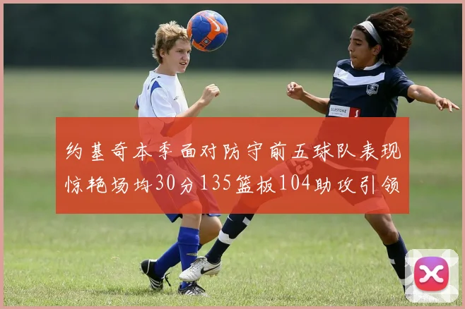 约基奇本季面对防守前五球队表现惊艳场均30分135篮板104助攻引领球队奋勇争先