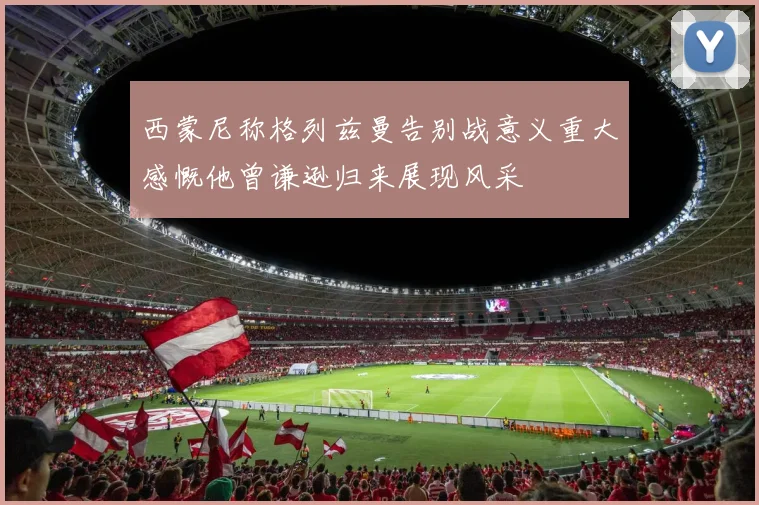 西蒙尼称格列兹曼告别战意义重大感慨他曾谦逊归来展现风采