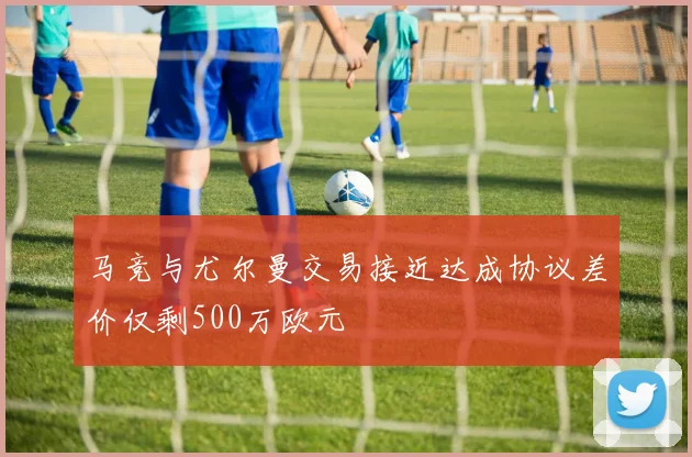 马竞与尤尔曼交易接近达成协议差价仅剩500万欧元