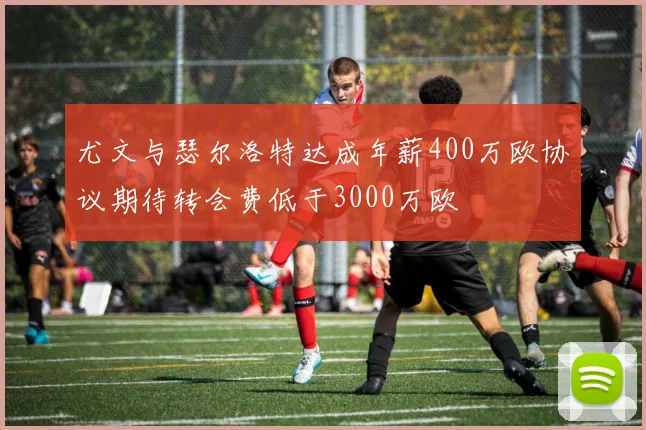尤文与瑟尔洛特达成年薪400万欧协议期待转会费低于3000万欧