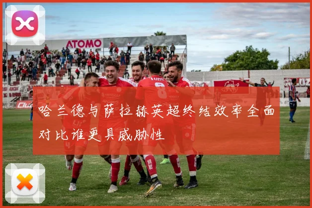 哈兰德与萨拉赫英超终结效率全面对比谁更具威胁性