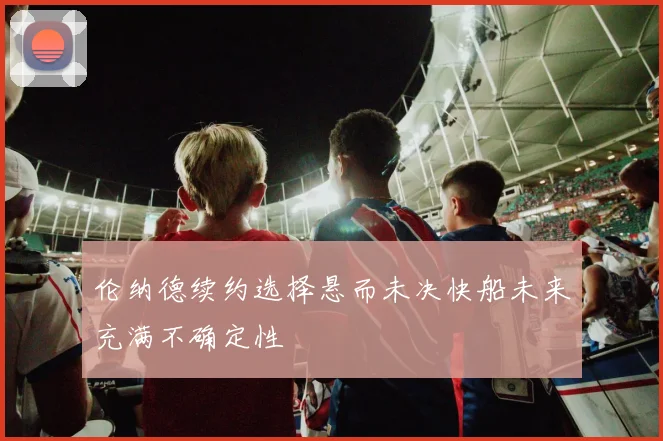 伦纳德续约选择悬而未决快船未来充满不确定性